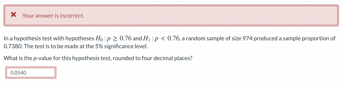X Your answer is incorrect.
In a hypothesis test with hypotheses Ho :p > 0.76 and H1 :p < 0.76, a random sample of size 974 produced a sample proportion of
0.7380. The test is to be made at the 5% significance level.
What is the p-value for this hypothesis test, rounded to four decimal places?
0.0540
