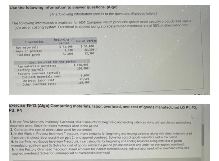 Use the following information to answer questions. (Algo)
The following information is available for ADT Company, which produces special-order security products and uses a
job order costing system. Overhead is applied using a predetermined overhead rate of 55% of direct labor cost.
Inventories
[The following information applies to the questions displayed below]
Raw materials
Work in process
Finished goods
Beginning of
period
$ 42,000
9,300
57,000
Cost incurred for the period
$
Raw materials purchases
Factory payroll
Factory overhead (actual)
Indirect materials used
Indirect labor used
Other overhead costs
End of Period
$ 55,000
20,300
33,300
188,000
250,000
9,000
57,500
119,500
Exercise 19-12 (Algo) Computing materials, labor, overhead, and cost of goods manufactured LO P1, P2,
P3, P4
1. In the Raw Materials Inventory T-account, insert amounts for beginning and ending balances along with purchases and indirect
materials used. Solve for direct materials used in the period.
2. Compute the cost of direct labor used for the period.
3. In the Work in Process Inventory T-account, insert amounts for beginning and ending balances along with direct materials used
(from part 1), direct labor used (from part 2), and applied overhead Solve for cost of goods manufactured in the period.
4. In the Finished Goods Inventory T-account, insert amounts for beginning and ending balances along with cost of goods
manufactured (from part 3). Solve for cost of goods sold in the period (do not consider any under- or overapplied overhead)
5. In the Factory Overhead T-account, Insert amounts for indirect materials used, indirect labor used, other overhead costs, and
applied overhead. Solve for underapplied or overapplied overhead