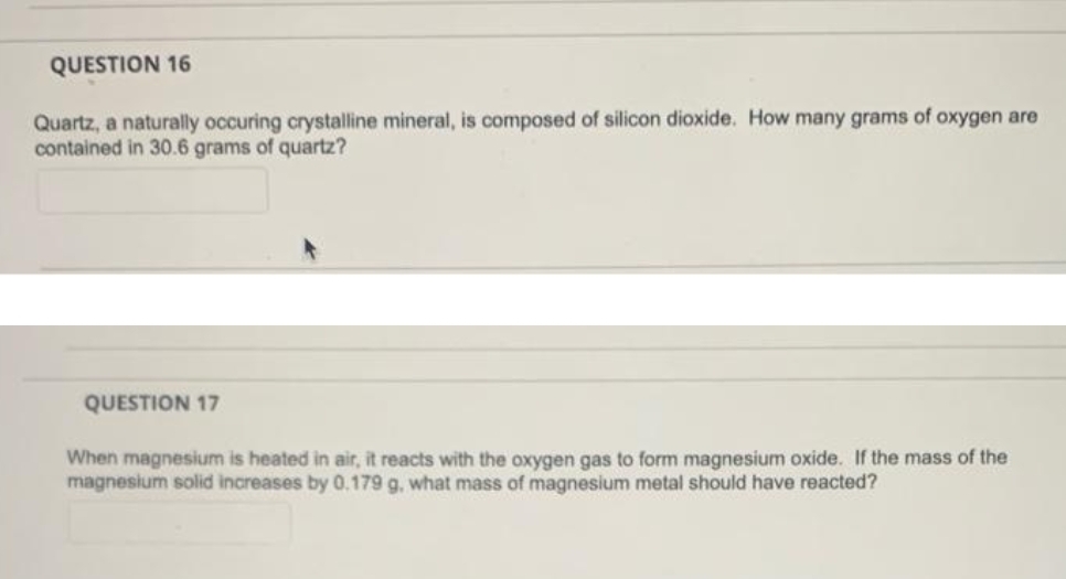 QUESTION 16
Quartz, a naturally occuring crystalline mineral, is composed of silicon dioxide. How many grams of oxygen are
contained in 30.6 grams of quartz?
QUESTION 17
When magnesium is heated in air, it reacts with the oxygen gas to form magnesium oxide. If the mass of the
magnesium solid increases by 0.179 g, what mass of magnesium metal should have reacted?