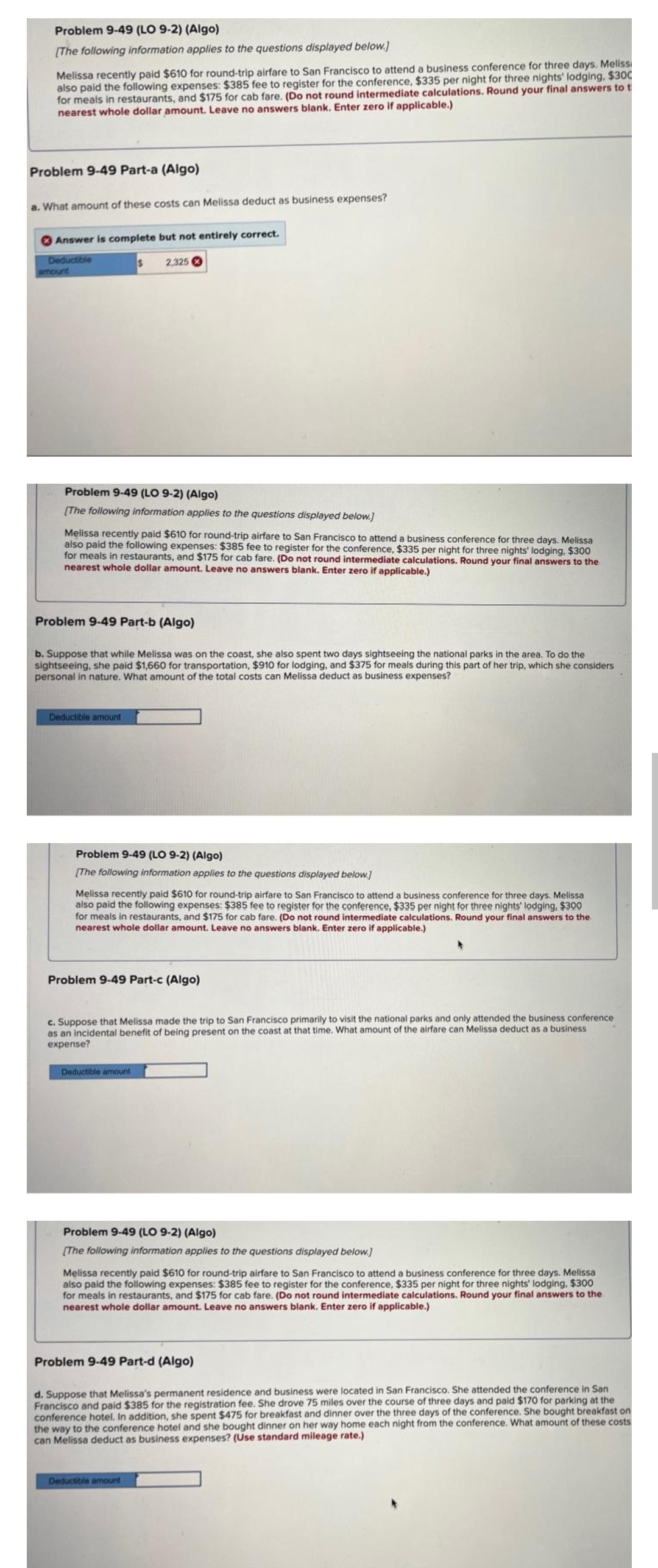 Problem 9-49 (LO 9-2) (Algo)
[The following information applies to the questions displayed below.]
Melissa recently paid $610 for round-trip airfare to San Francisco to attend a business conference for three days. Meliss
also paid the following expenses: $385 fee to register for the conference, $335 per night for three nights' lodging, $300
for meals in restaurants, and $175 for cab fare. (Do not round intermediate calculations. Round your final answers to t
nearest whole dollar amount. Leave no answers blank. Enter zero if applicable.)
Problem 9-49 Part-a (Algo)
a. What amount of these costs can Melissa deduct as business expenses?
Answer is complete but not entirely correct.
Deductible
amount
Problem 9-49 (LO 9-2) (Algo)
[The following information applies to the questions displayed below.]
S
Melissa recently paid $610 for round-trip airfare to San Francisco to attend a business conference for three days. Melissa
also paid the following expenses: $385 fee to register for the conference, $335 per night for three nights' lodging, $300
for meals in restaurants, and $175 for cab fare. (Do not round intermediate calculations. Round your final answers to the
nearest whole dollar amount. Leave no answers blank. Enter zero if applicable.)
Deductible amount
2,325
Problem 9-49 Part-b (Algo)
b. Suppose that while Melissa was on the coast, she also spent two days sightseeing the national parks in the area. To do the
sightseeing, she paid $1,660 for transportation, $910 for lodging, and $375 for meals during this part of her trip, which she considers
personal in nature. What amount of the total costs can Melissa deduct as business expenses?
Problem 9-49 (LO 9-2) (Algo)
[The following information applies to the questions displayed below.]
Melissa recently paid $610 for round-trip airfare to San Francisco to attend a business conference for three days. Melissa
also paid the following expenses: $385 fee to register for the conference, $335 per night for three nights' lodging, $300
for meals in restaurants, and $175 for cab fare. (Do not round intermediate calculations. Round your final answers to the
nearest whole dollar amount. Leave no answers blank. Enter zero if applicable.)
Problem 9-49 Part-c (Algo)
Deductible amount
c. Suppose that Melissa made the trip to San Francisco primarily to visit the national parks and only attended the business conference
as an incidental benefit of being present on the coast at that time. What amount of the airfare can Melissa deduct as a business
expense?
Problem 9-49 (LO 9-2) (Algo)
[The following information applies to the questions displayed below.]
Melissa recently paid $610 for round-trip airfare to San Francisco to attend a business conference for three days. Melissa
also paid the following expenses: $385 fee to register for the conference, $335 per night for three nights' lodging, $300
for meals in restaurants, and $175 for cab fare. (Do not round intermediate calculations. Round your final answers to the
nearest whole dollar amount. Leave no answers blank. Enter zero if applicable.)
Problem 9-49 Part-d (Algo)
Deductible amount
d. Suppose that Melissa's permanent residence and business were located in San Francisco. She attended the conference in San
Francisco and paid $385 for the registration fee. She drove 75 miles over the course of three days and paid $170 for parking at the
conference hotel. In addition, she spent $475 for breakfast and dinner over the three days of the conference. She bought breakfast on
the way to the conference hotel and she bought dinner on her way home each night from the conference. What amount of these costs
can Melissa deduct as business expenses? (Use standard mileage rate.)