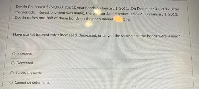 Destin Co. issued $250,000, 9%, 10 year bonds on January 1, 2011. On December 31, 2012 (after
the periodic interest payment was made), the umortized discount is $642. On January 1, 2013,
Destin retires one-half of these bonds on the open market at 101%.
Have market interest rates increased, decreased, or stayed the same since the bonds were issued?
O Increased
O Decreased
O Stayed the same
O Cannot be determined