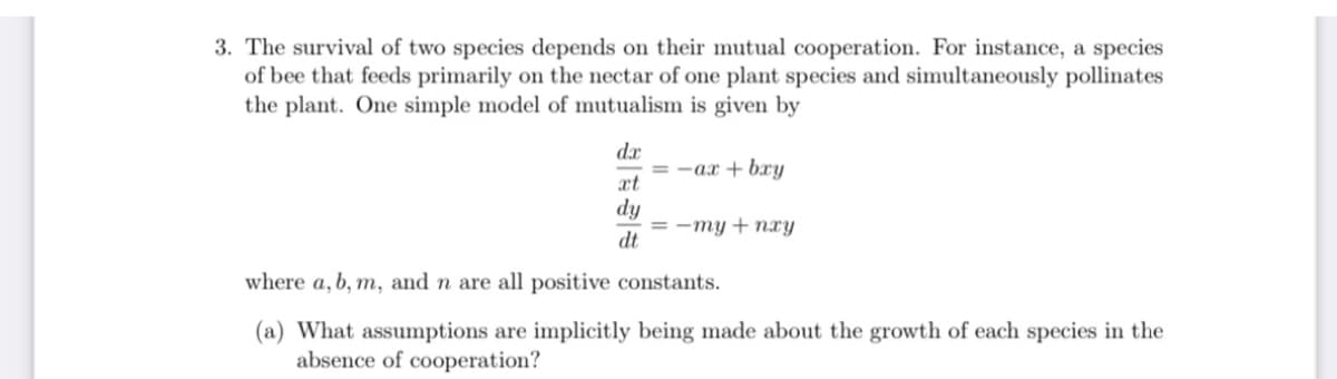 3. The survival of two species depends on their mutual cooperation. For instance, a species
of bee that feeds primarily on the nectar of one plant species and simultaneously pollinates
the plant. One simple model of mutualism is given by
dr
= -ax + bxy
xt
dy
= -my + nxy
dt
where a, b, m, and n are all positive constants.
(a) What assumptions are implicitly being made about the growth of each species in the
absence of cooperation?
