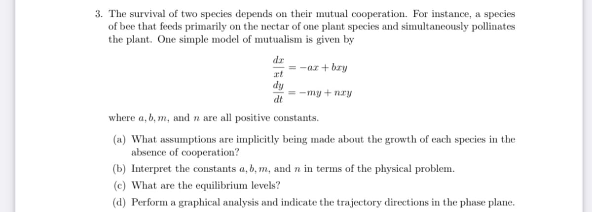 3. The survival of two species depends on their mutual cooperation. For instance, a species
of bee that feeds primarily on the nectar of one plant species and simultaneously pollinates
the plant. One simple model of mutualism is given by
dx
= -ax + bxry
xt
dy
= -my + nxy
dt
where a, b, m, and n are all positive constants.
(a) What assumptions are implicitly being made about the growth of each species in the
absence of cooperation?
(b) Interpret the constants a, b, m, and n in terms of the physical problem.
(c) What are the equilibrium levels?
(d) Perform a graphical analysis and indicate the trajectory directions in the phase plane.
