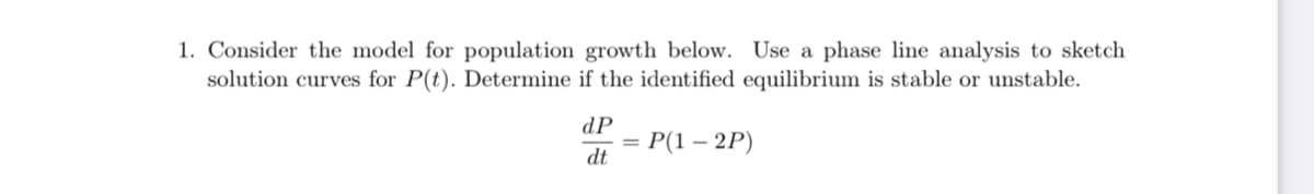 1. Consider the model for population growth below. Use a phase line analysis to sketch
solution curves for P(t). Determine if the identified equilibrium is stable or unstable.
dP
—D Р(1 — 2Р)
dt
