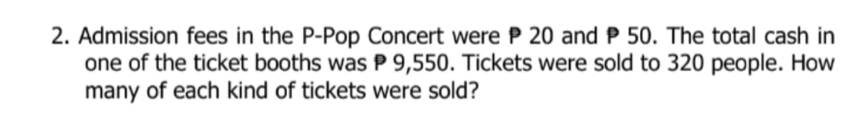 2. Admission fees in the P-Pop Concert were P 20 and P 50. The total cash in
one of the ticket booths was P 9,550. Tickets were sold to 320 people. How
many of each kind of tickets were sold?
