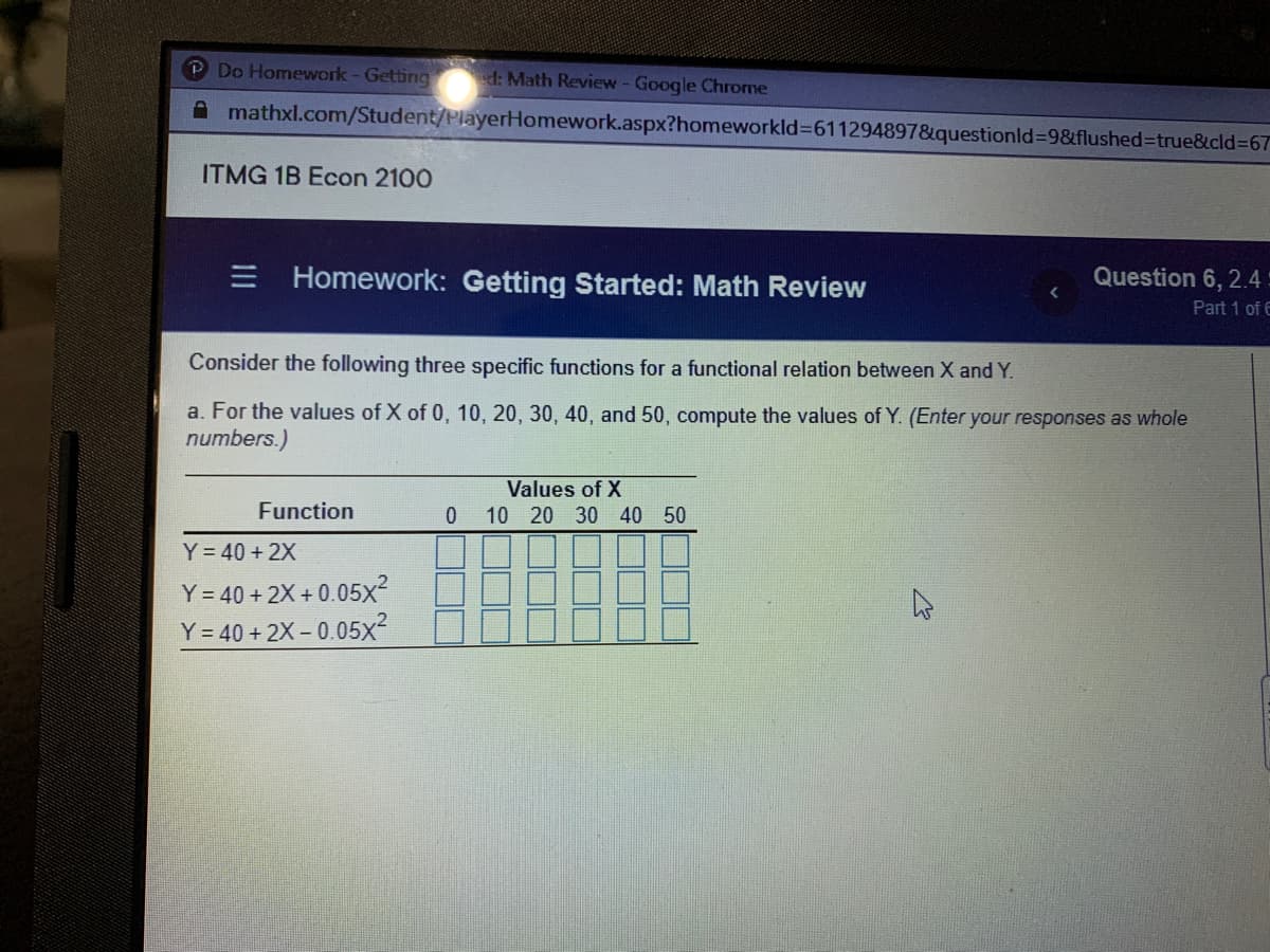 Do Homework- Getting
d: Math Review - Google Chrone
A mathxl.com/Student/PlayerHomework.aspx?homeworkld%3=611294897&questionld%3D9&flushed%3Dtrue&cld%3D67
ITMG 1B Econ 2100
E Homework: Getting Started: Math Review
Question 6, 2.4
Part 1 of E
Consider the following three specific functions for a functional relation between X and Y.
a. For the values of X of 0, 10, 20, 30, 40, and 50, compute the values of Y. (Enter your responses as whole
numbers.)
Values of X
Function
10 20 30 40 50
Y= 40 + 2X
Y = 40 + 2X + 0.05x2
Y = 40 + 2X – 0.05x2
