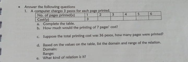 Answer the following questions
1. A computer charges 3 pesos for each page printed.
3.
4
5.
6.
No. of pages priinted(x)
Cost(y)
a. Complete the table.
b. How much would the printing of 7 pages' cost?
1.
3.
c. Suppose the total printing cost was 36 pesos, how many pages were printed?
d. Based on the values on the table, list the domain and range of the relation.
Domain:
Range:
e. What kind of relation is it?
