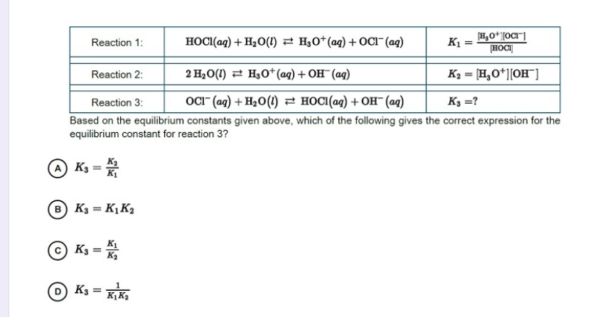 HOCI(aq) + H2O(1) 2 H0*(aq) + CI"(aq)
K1 =
H,O*][OCI"]
HOCI|
Reaction 1:
Reaction 2:
2 H20(1) 2 H30+(aq) + OH¯(ag)
K2 = [H,O*][OH)
Reaction 3:
ОСr (ag) + H,о() — носі(аq) + он (ад)
K3 =?
Based on the equilibrium constants given above, which of the following gives the correct expression for the
equilibrium constant for reaction 3?
O K3 =
B K3 = KỊK2
K1
K3
K3
=
Kį K2
