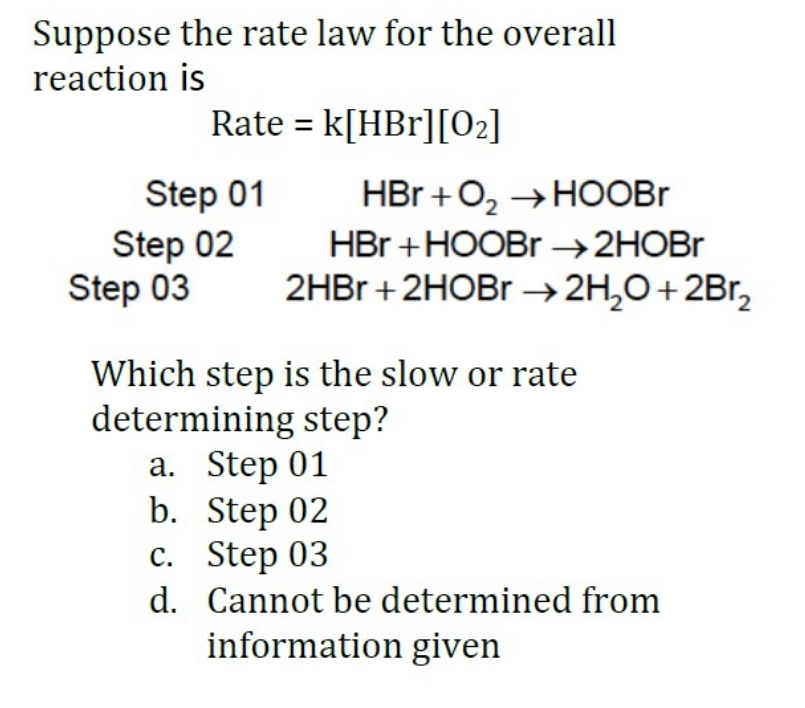 Suppose the rate law for the overall
reaction is
Rate = k[HBr][02]
Step 01
Step 02
Step 03
HBr +O, →HOOBR
HBr +HOOBR →2HOBR
2HBR + 2HOBR →2H,O+2Br,
Which step is the slow or rate
determining step?
а. Step 01
b. Step 02
с. Step 03
d. Cannot be determined from
information given
