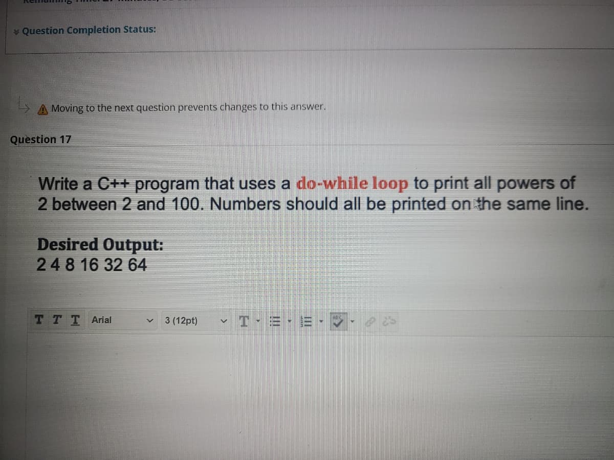 Question Completion Status:
A Moving to the next question prevents changes to this answer.
Question 17
Write a C++ program that uses a do-while loop to print all powers of
2 between 2 and 100. Numbers should all be printed on the same line.
Desired Output:
248 16 32 64
T TT Arial
T = -
3 (12pt)
