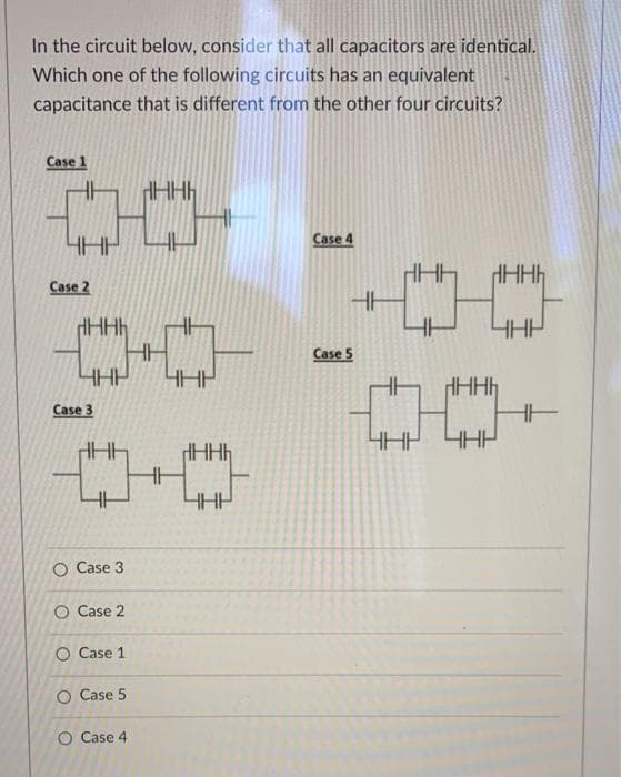 In the circuit below, consider that all capacitors are identical.
Which one of the following circuits has an equivalent
capacitance that is different from the other four circuits?
Case 1
Case 4
Case 2
Case 5
Case 3
HE
HHP
HHh
O Case 3
O Case 2
O Case 1
O Case 5
O Case 4
