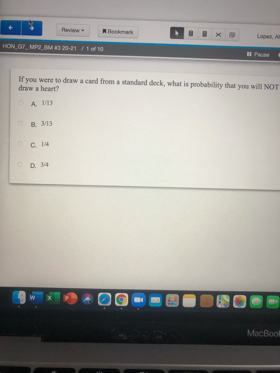 Review -
ABookmark
国
Lopez, Al
HON_G7_ MP2_BM #3 20-21 / 1 of 10
Il Pause
If you were to draw a card from a standard deck, what is probability that you will NOT
draw a heart?
А. 1/13
В. 3/13
С. 1/4
D. 3/4
W
MacBooF
