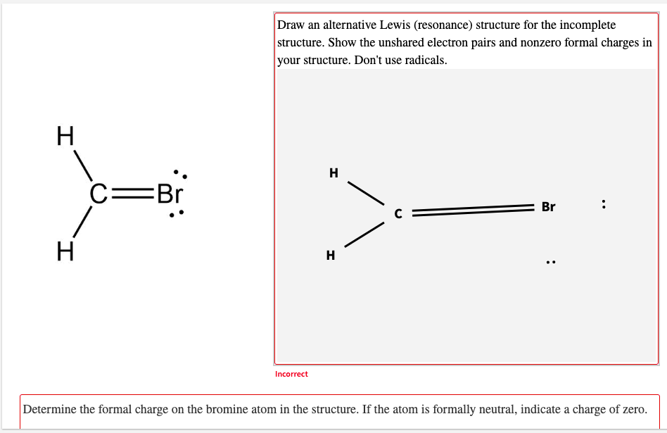 Draw an alternative Lewis (resonance) structure for the incomplete
structure. Show the unshared electron pairs and nonzero formal charges in
your structure. Don't use radicals.
H
H
C=Br
Br
H
H
Incorrect
Determine the formal charge on the bromine atom in the structure. If the atom is formally neutral, indicate a charge of zero.
:
