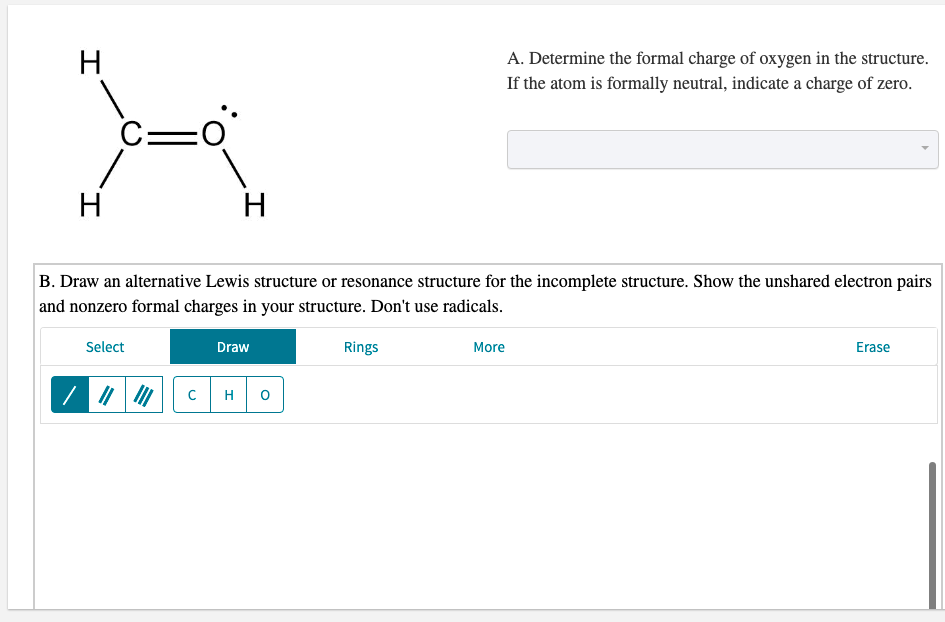 H
A. Determine the formal charge of oxygen in the structure.
If the atom is formally neutral, indicate a charge of zero.
C=
H
H
B. Draw an alternative Lewis structure or resonance structure for the incomplete structure. Show the unshared electron pairs
and nonzero formal charges in your structure. Don't use radicals.
Select
Draw
Rings
More
Erase
H
