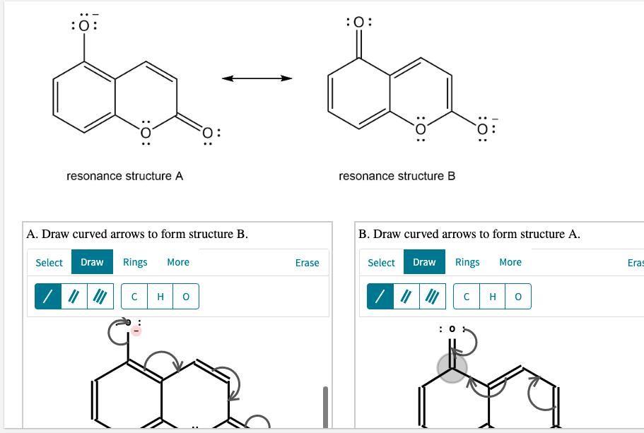 :0:
:0:
resonance structure A
resonance structure B
A. Draw curved arrows to form structure B.
B. Draw curved arrows to form structure A.
Select
Draw
Rings
More
Erase
Select
Draw
Rings
More
Eras
C
H
C
H
: 0
ö:
:O:
:0:
