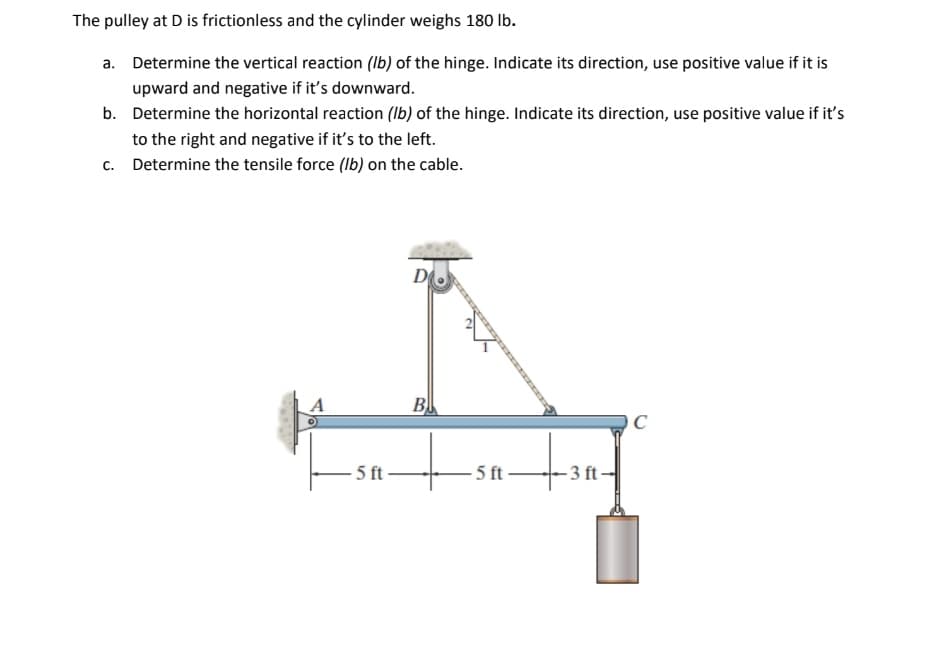 The pulley at D is frictionless and the cylinder weighs 180 Ib.
a. Determine the vertical reaction (Ib) of the hinge. Indicate its direction, use positive value if it is
upward and negative if it's downward.
b. Determine the horizontal reaction (Ib) of the hinge. Indicate its direction, use positive value if it's
to the right and negative if it's to the left.
c. Determine the tensile force (Ib) on the cable.
A
B
C
5 ft
5 ft
-3 ft

