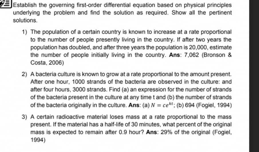 Establish the governing first-order differential equation based on physical principles
underlying the problem and find the solution as required. Show all the pertinent
solutions.
1) The population of a certain country is known to increase at a rate proportional
to the number of people presently living in the country. If after two years the
population has doubled, and after three years the population is 20,000, estimate
the number of people initially living in the country. Ans: 7,062 (Bronson &
Costa, 2006)
2) A bacteria culture is known to grow at a rate proportional to the amount present.
After one hour, 1000 strands of the bacteria are observed in the culture: and
after four hours, 3000 strands. Find (a) an expression for the number of strands
of the bacteria present in the culture at any timet and (b) the number of strands
of the bacteria originally in the culture. Ans: (a) N = cekt; (b) 694 (Fogiel, 1994)
%3D
3) A certain radioactive material loses mass at a rate proportional to the mass
present. If the material has a half-life of 30 minutes, what percent of the original
mass is expected to remain after 0.9 hour? Ans: 29% of the original (Fogiel,
1994)
