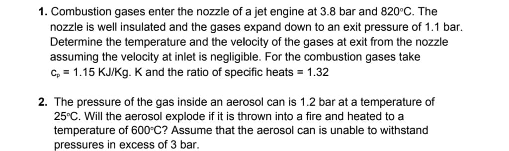 1. Combustion gases enter the nozzle of a jet engine at 3.8 bar and 820°C. The
nozzle is well insulated and the gases expand down to an exit pressure of 1.1 bar.
Determine the temperature and the velocity of the gases at exit from the nozzle
assuming the velocity at inlet is negligible. For the combustion gases take
C, = 1.15 KJ/Kg. K and the ratio of specific heats = 1.32
2. The pressure of the gas inside an aerosol can is 1.2 bar at a temperature of
25°C. Will the aerosol explode if it is thrown into a fire and heated to a
temperature of 600°C? Assume that the aerosol can is unable to withstand
pressures in excess of 3 bar.

