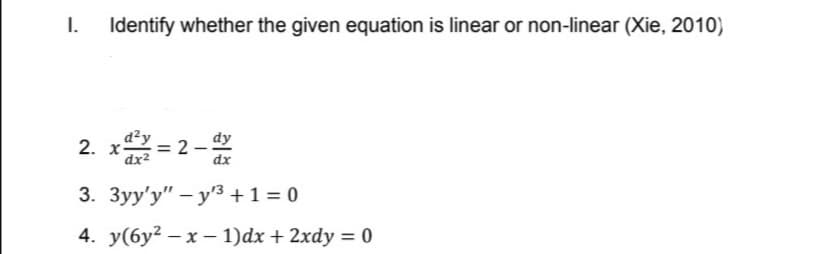 I.
Identify whether the given equation is linear or non-linear (Xie, 2010)
d²y
= 2
dx2
dy
2. =2-
dx
3. 3yy'y" – y'3 +1 = 0
4. y(6y² – x – 1)dx + 2xdy = 0
