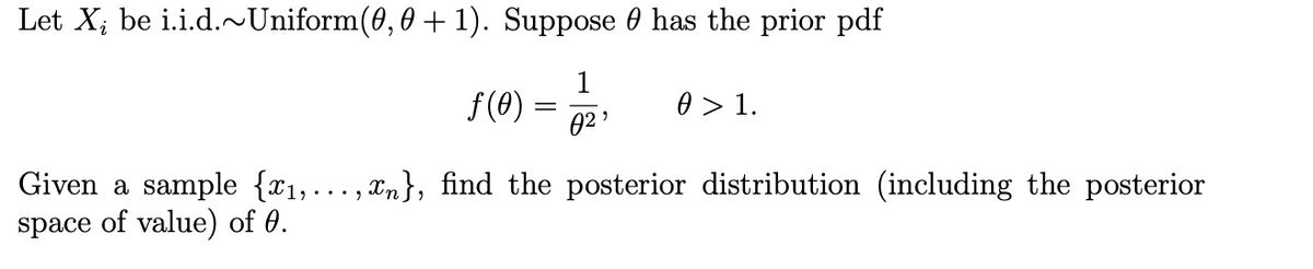 Let X; be i.i.d.~Uniform(0,0 + 1). Suppose 0 has the prior pdf
1
f (8)
0 > 1.
02 '
Given a sample {x1,..., xn}, find the posterior distribution (including the posterior
space of value) of 0.
