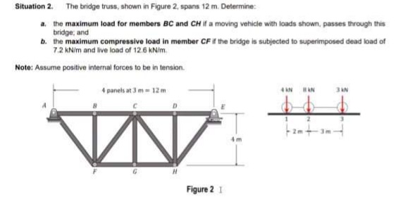 Situation 2. The bridge truss, shown in Figure 2, spans 12 m. Determine:
a. the maximum load for members BC and CH If a moving vehicle with loads shown, passes through this
bridge; and
b. the maximum compressive load in member CF if the bridge is subjected to superimposed dead load of
7.2 kNim and live load of 12.6 KNim.
Note: Assume positive internal forces to be in tension.
4 panels at 3 m= 12m
3 AN
4 AN
AN
Figure 2 1
