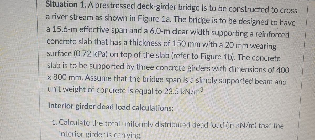 Situation 1. A prestressed deck-girder bridge is to be constructed to cross
a river stream as shown in Figure 1a. The bridge is to be designed to have
a 15.6-m effective span and a 6.0-m clear width supporting a reinforced
concrete slab that has a thickness of 150 mm with a 20 mm wearing
surface (0.72 kPa) on top of the slab (refer to Figure 1b). The concrete
slab is to be supported by three concrete girders with dimensions of 400
x 800 mm. Assume that the bridge span is a simply supported beam and
unit weight of concrete is equal to 23.5 kN/m3.
Interior girder dead load calculations:
1. Calculate the total uniformly distributed dead load (in kN/m) that the
interior girder is carrying.
