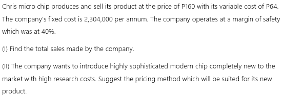 Chris micro chip produces and sell its product at the price of P160 with its variable cost of P64.
The company's fixed cost is 2,304,000 per annum. The company operates at a margin of safety
which was at 40%.
(1) Find the total sales made by the company.
(II) The company wants to introduce highly sophisticated modern chip completely new to the
market with high research costs. Suggest the pricing method which will be suited for its new
product.
