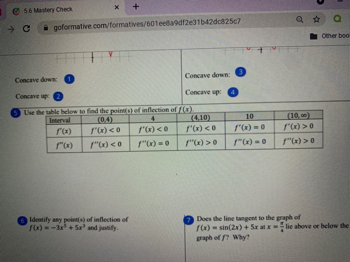 +.
5.6 Mastery Check
A goformative.com/formatives/601ee8a9df2e31b42dc825c7
Other boo
3.
Concave down:
Concave down:
Concave up:
Concave up: 2
Use the table below to find the point(s) of inflection of /(x).
(0,4)
f'(x) < 0
5
(10, 0)
f'(x) > 0
10
(4,10)
f'(x) < 0
Interval
4
f'(x)
f'(x) < 0
f'(x) = 0
f"(x)
f"(x) < 0
f"(x) = 0
f"x) > 0
f"(x) = 0
f"(x) > 0
6 Identify any point(s) of inflection of
f(x) =
Docs the line tangent to the graph of
f(x)= sin(2x)+ 5x at x=- lie above or below the
- -3x +5x and justify.
%3D
graph of f? Why?
