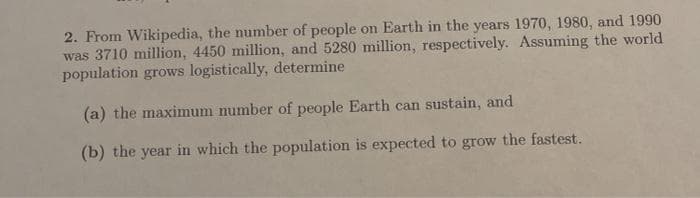 2. From Wikipedia, the number of people on Earth in the years 1970, 1980, and 1990
was 3710 million, 4450 million, and 5280 million, respectively. Assuming the world
population grows logistically, determine
(a) the maximum number of people Earth can sustain, and
(b) the year in which the population is expected to grow the fastest.
