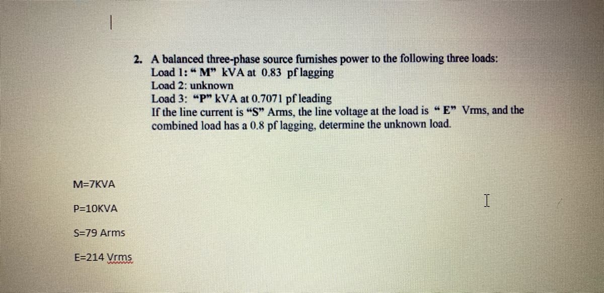 2. A balanced three-phase source furnishes power to the following three loads:
Load 1: " M" kVA at 0.83 pf lagging
Load 2: unknown
Load 3: "P" kVA at 0.7071 pf leading
If the line current is "S" Arms, the line voltage at the load is "E" Vms, and the
combined load has a 0.8 pf lagging, determine the unknown load.
M=7KVA
P=10KVA
S=79 Arms
E=214 Vrms
