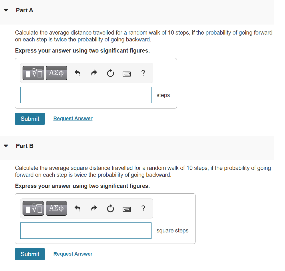 Part A
Calculate the average distance travelled for a random walk of 10 steps, if the probability of going forward
on each step is twice the probability of going backward.
Express your answer using two significant figures.
V
Submit
Part B
V
ΑΣΦ
Submit
Request Answer
Calculate the average square distance travelled for a random walk of 10 steps, if the probability of going
forward on each step is twice the probability of going backward.
Express your answer using two significant figures.
| ΑΣΦ
?
Request Answer
steps
?
square steps