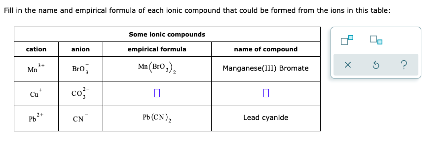 Fill in the name and empirical formula of each ionic compound that could be formed from the ions in this table:
Some ionic compounds
cation
anion
empirical formula
name of compound
3+
Mn
Bro,
Mn (Bro,),
?
Manganese(III) Bromate
co
2-
Cu
Рь (CN),
2+
Pb
CN
Lead cyanide
