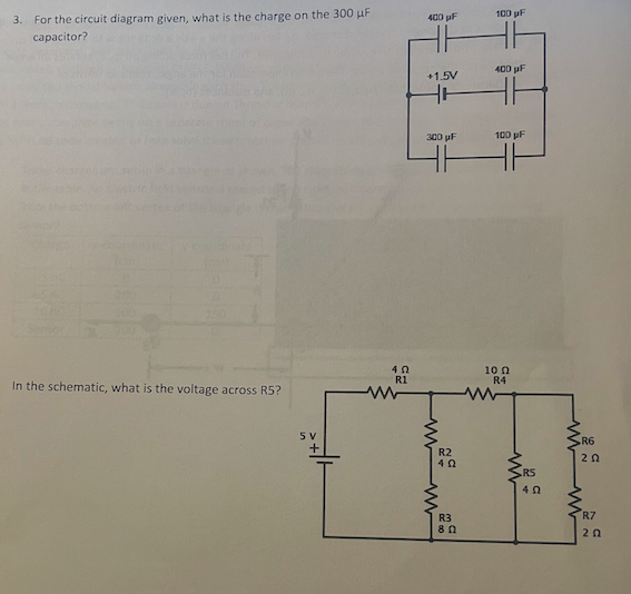 3. For the circuit diagram given, what is the charge on the 300 µF
capacitor?
100 pF
400 uF
400 pF
+1.5V
300 pF
100 pF
10 n
R4
R1
In the schematic, what is the voltage across R5?
5 V
R6
R2
20
RS
R3
R7
20
