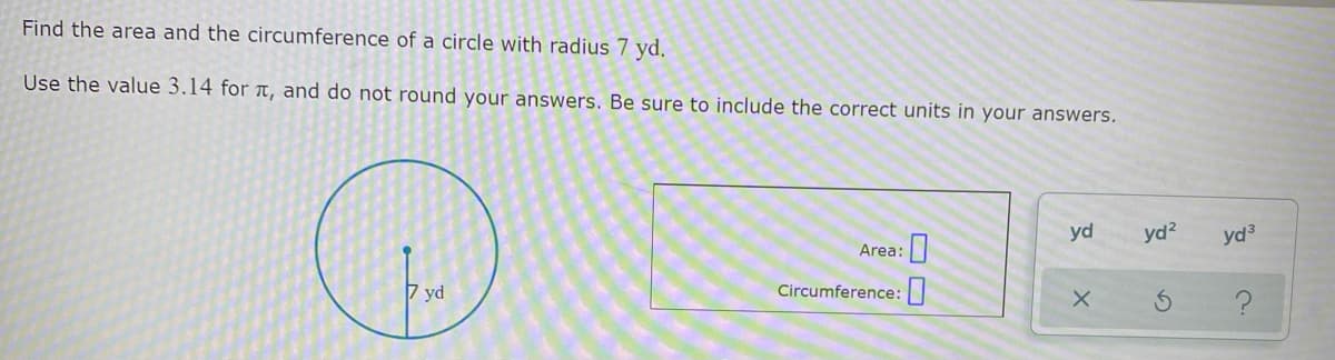 Find the area and the circumference of a circle with radius 7 yd.
Use the value 3.14 for T, and do not round your answers. Be sure to include the correct units in your answers.
yd
yd?
yd3
Area:
7 yd
Circumference:|

