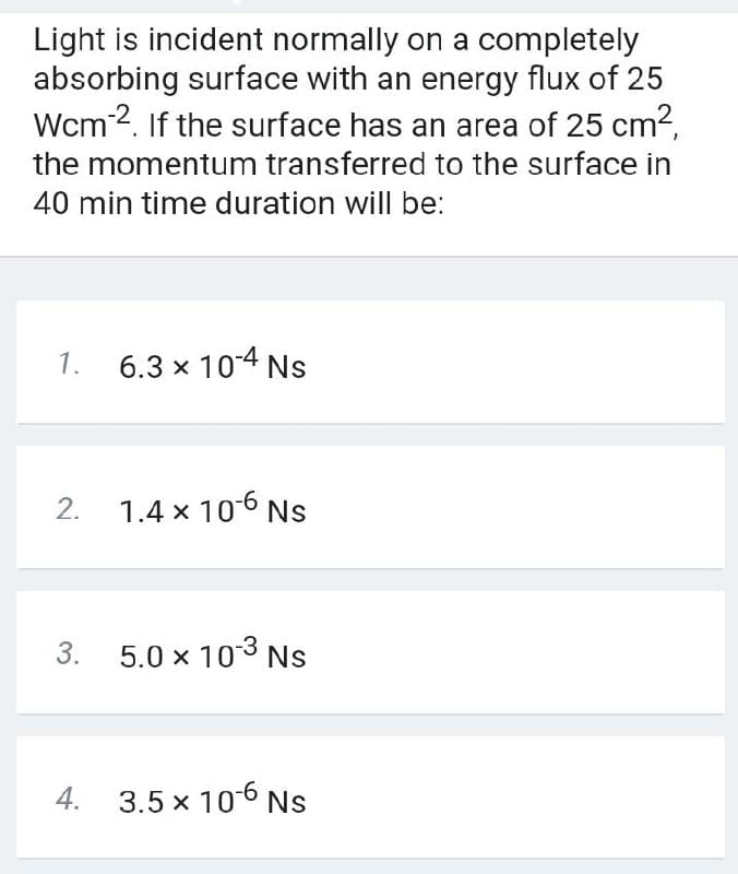 Light is incident normally on a completely
absorbing surface with an energy flux of 25
Wcm2. If the surface has an area of 25 cm2,
the momentum transferred to the surface in
40 min time duration will be:
1.
6.3 x 104 Ns
2. 1.4 x 106 Ns
3. 5.0 x 103 Ns
4. 3.5 x 106 Ns
