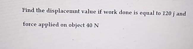 Find the displacemnt value if work done is equal to 120 j and
force applied on object 40 N
