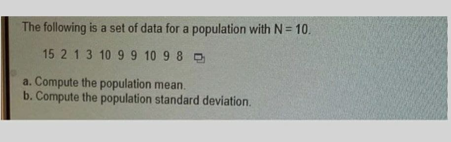 The following is a set of data for a population with N = 10.
15 2 1 3 10 9 9 10 9 8
a. Compute the population mean.
b. Compute the population standard deviation.