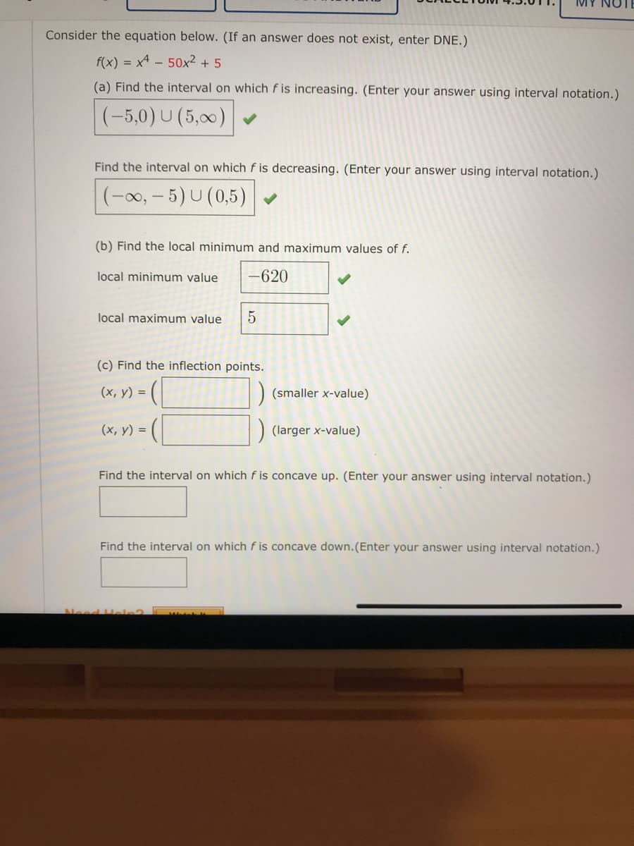 Consider the equation below. (If an answer does not exist, enter DNE.)
f(x) = x4 - 50x² + 5
(a) Find the interval on which f is increasing. (Enter your answer using interval notation.)
(-5,0) U (5,00)
Find the interval on which f is decreasing. (Enter your answer using interval notation.)
(-0, – 5) U (0,5)
(b) Find the local minimum and maximum values of f.
local minimum value
-620
local maximum value
(c) Find the inflection points.
(х, у) %3D
(smaller x-value)
(х, у) %3D
(larger x-value)
Find the interval on which f is concave up. (Enter your answer using interval notation.)
Find the interval on which f is concave down.(Enter your answer using interval notation.)
Need Heln?
