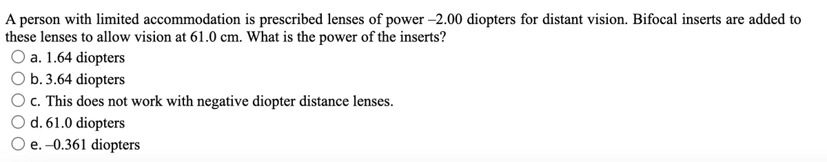 A
person
with limited accommodation is prescribed lenses of power -2.00 diopters for distant vision. Bifocal inserts are added to
these lenses to allow vision at 61.0 cm. What is the power of the inserts?
O a. 1.64 diopters
b. 3.64 diopters
c. This does not work with negative diopter distance lenses.
d. 61.0 diopters
e. -0.361 diopters
