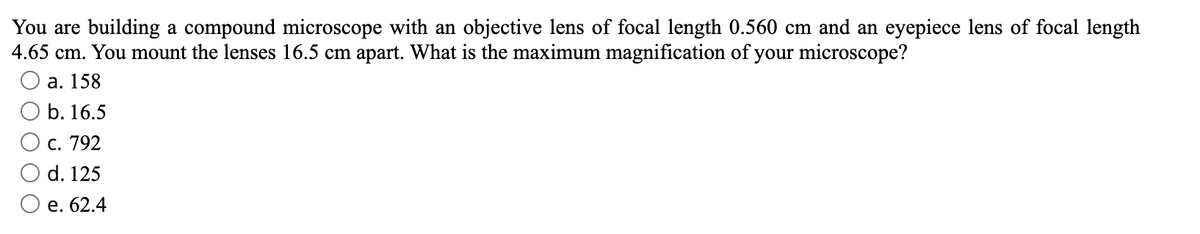 You are building a compound microscope with an objective lens of focal length 0.560 cm and an eyepiece lens of focal length
4.65 cm. You mount the lenses 16.5 cm apart. What is the maximum magnification of your microscope?
а. 158
b. 16.5
С. 792
d. 125
е. 62.4
