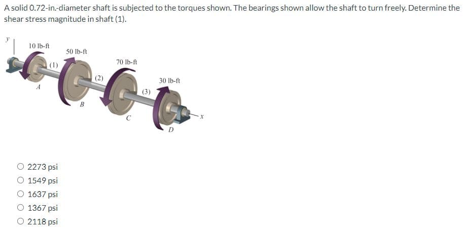 A solid 0.72-in.-diameter shaft is subjected to the torques shown. The bearings shown allow the shaft to turn freely. Determine the
shear stress magnitude in shaft (1).
10 lb-ft
2273 psi
1549 psi
1637 psi
1367 psi
O 2118 psi
50 lb-ft
B
(2)
70 lb-ft
(3)
30 lb-ft
D