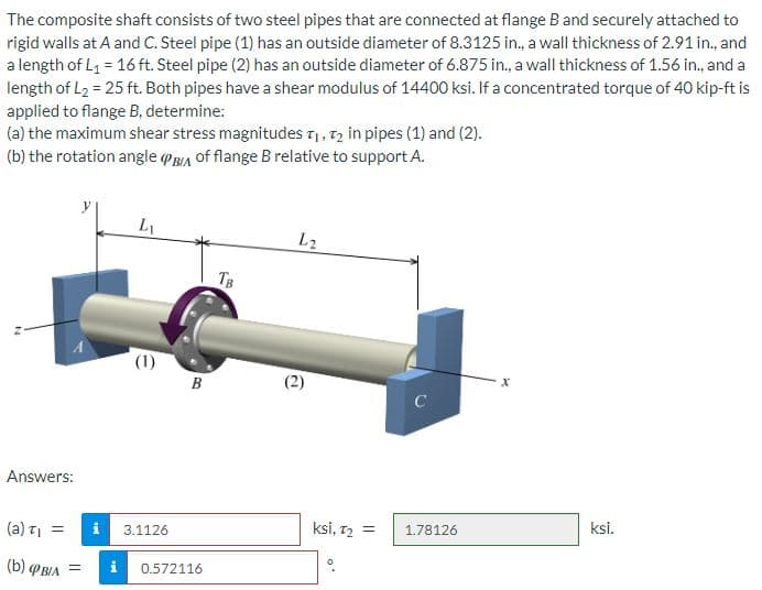 The composite shaft consists of two steel pipes that are connected at flange B and securely attached to
rigid walls at A and C. Steel pipe (1) has an outside diameter of 8.3125 in., a wall thickness of 2.91 in., and
a length of L₁ = 16 ft. Steel pipe (2) has an outside diameter of 6.875 in., a wall thickness of 1.56 in., and a
length of L₂ = 25 ft. Both pipes have a shear modulus of 14400 ksi. If a concentrated torque of 40 kip-ft is
applied to flange B, determine:
(a) the maximum shear stress magnitudes T₁, T₂ in pipes (1) and (2).
(b) the rotation angle PBIA of flange B relative to support A.
Answers:
(a) T₁ =
(b) PBIA =
i
Lu
(1)
3.1126
B
0.572116
TB
L2
@
ksi, T₂ =
C
1.78126
x
ksi.