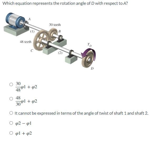 Which equation represents the rotation angle of D with respect to A?
48 teeth
Macron
30
4891 +92
48
3091 +p2
30 teeth
B
TD
D
O It cannot be expressed in terms of the angle of twist of shaft 1 and shaft 2.
p2 - pl
Opl + p2