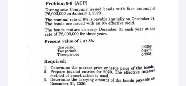 Problem 6-6 (ACP)
Dumaguete Company issued bonds with face amount of
P6,000,000 on January 1, 2020.
The nominal rate of 6% is payable annually on December 31.
The bonds are issued with an 8% effective yield.
The bonds mature on every December 31 each year at the
rate of P2,000,000 for three years.
Present value of 1 at 8%
One period
Two periods
Three periods
0.9259
0.8573
0.7938
Required:
1. Determine the market price or issue price of the bonds.
2. Prepare journal entries for 2020. The effective interest
method of amortization is used.
3. Determine the carrying amount of the bonde payable on
December 31, 2020.
