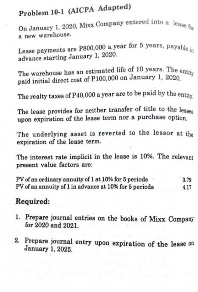 On January 1, 2020, Mixx Company entered into a lease for
Problem 10-1 (AICPA Adapted)
Lease payments are P800,000 a year for 5 years, payable in
The warehouse has an estimated life of 10 years. The entity
On January 1, 2020, Mixx Company entered into a len
advance starting January 1, 2020.
entity
The warehouse has an estimated life of 10 years. The
paid initial direct cost of P100,000 on January 1, 2020.
The realty taxes of P40,000 a year are to be paid by the entity
The lease provides for neither transfer of title to the lesses
upon expiration of the lease term nor a purchase option.
The underlying asset is reverted to the lessor at the
expiration of the lease term.
The interest rate implicit in the lease is 10%. The relevant
present value factors are:
PV of an ordinary annuity of 1 at 10% for 5 periods
PV of an annuity of 1 in advance at 10% for 5 periods
3.79
4.17
Required:
1. Prepare journal entries on the books of Mixx Company
for 2020 and 2021.
2. Prepare journal entry upon expiration of the lease on
January 1, 2025.
