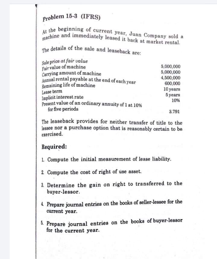 machine and immediately leased it back at market rental.
The details of the sale and leaseback are:
Annual rental payable at the end of each year
At the beginning of current year, Juan Company sold a
Problem 15-3 (IFRS)
the beginning of current year, Juan Company sold a
Sale price at fair value
Fair value of machine
Carrying amount of machine
5,000,000
5,000,000
4,500,000
600,000
10 years
5 years
10%
Remaining life of machine
Lease term
Implicit interest rate
Present value of an ordinary annuity of 1 at 10%
for five periods
3.791
The leaseback provides for neither transfer of title to the
lessee nor a purchase option that is reasonably certain to be
exercised.
Required:
1. Compute the initial measurement of lease liability.
2. Compute the cost of right of úse asset.
3. Determine the gain on right to transferred to the
buyer-lessor.
4. Prepare journal entries on the books of seller-lessee for the
current year.
. Prepare journal entries on the books of buyer-lessor
for the current year.
