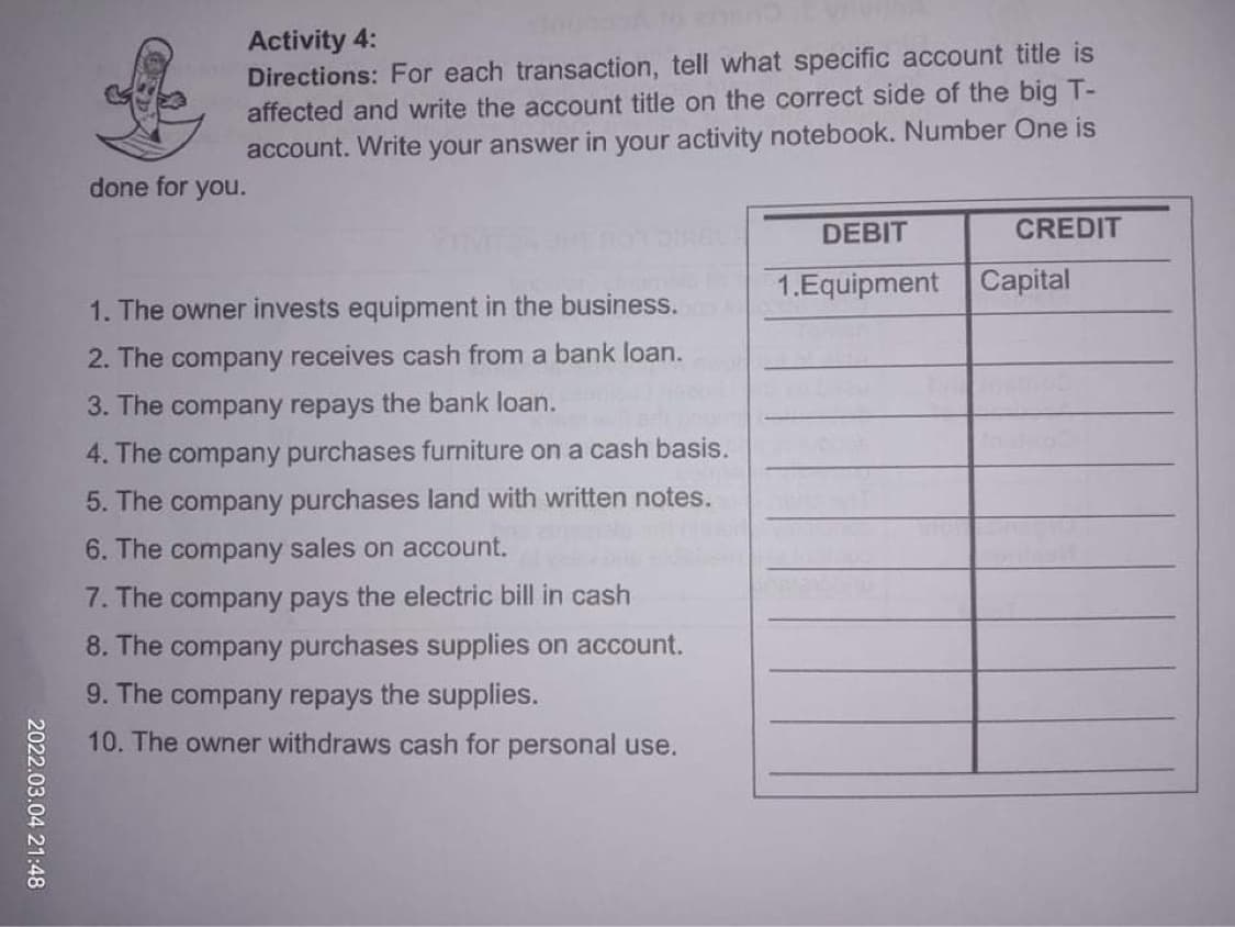 Activity 4:
Directions: For each transaction, tell what specific account title is
affected and write the account title on the correct side of the big T-
account. Write your answer in your activity notebook. Number One is
done for you.
DEBIT
CREDIT
1.Equipment
Capital
1. The owner invests equipment in the business.
2. The company receives cash from a bank loan.
3. The company repays the bank loan.
4. The company purchases furniture on a cash basis.
5. The company purchases land with written notes.
6. The company sales on account.
7. The company pays the electric bill in cash
8. The company purchases supplies on account.
9. The company repays the supplies.
10. The owner withdraws cash for personal use.
2022.03.04 21:48
