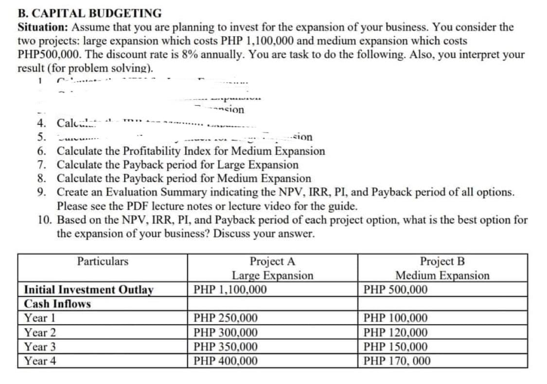 B. CAPITAL BUDGETING
Situation: Assume that you are planning to invest for the expansion of your business. You consider the
two projects: large expansion which costs PHP 1,100,000 and medium expansion which costs
PHP500,000. The discount rate is 8% annually. You are task to do the following. Also, you interpret your
result (for problem solving).
1
-ncion
4. Calc
5.
-sion
6. Calculate the Profitability Index for Medium Expansion
7. Calculate the Payback period for Large Expansion
8. Calculate the Payback period for Medium Expansion
9. Create an Evaluation Summary indicating the NPV, IRR, PI, and Payback period of all options.
Please see the PDF lecture notes or lecture video for the guide.
10. Based on the NPV, IRR, PI, and Payback period of each project option, what is the best option for
the expansion of your business? Discuss your answer.
Project A
Large Expansion
PHP 1,100,000
Project B
Medium Expansion
Particulars
Initial Investment Outlay
PHP 500,000
Cash Inflows
Year 1
PHP 250,000
PHP 100,000
Year 2
Year 3
PHP 300,000
PHP 120,000
PHP 150,000
PHP 170, 000
PHP 350,000
Year 4
PHP 400,000
