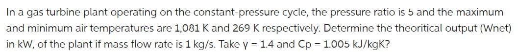 In a gas turbine plant operating on the constant-pressure cycle, the pressure ratio is 5 and the maximum
and minimum air temperatures are 1,081 K and 269 K respectively. Determine the theoritical output (Wnet)
in kW, of the plant if mass flow rate is 1 kg/s. Take y = 1.4 and Cp = 1.005 kJ/kgK?
