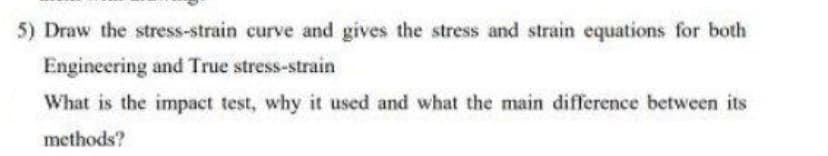 5) Draw the stress-strain curve and gives the stress and strain equations for both
Engineering and True stress-strain
What is the impact test, why it used and what the main difference between its
methods?
